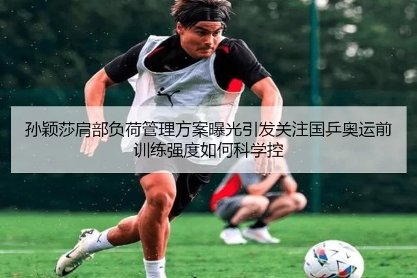 孙颖莎肩部负荷管理方案曝光引发关注国乒奥运前训练强度如何科学控